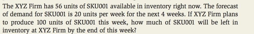 The XYZ Firm has 56 units of SKU001 available in inventory right now. The forecast
of demand for SKU001 is 20 units per week for the next 4 weeks. If XYZ Firm plans
to produce 100 units of SKU001 this week, how much of SKU001 will be left in
inventory at XYZ Firm by the end of this week?
