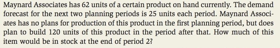 Maynard Associates has 62 units of a certain product on hand currently. The demand
forecast for the next two planning periods is 25 units each period. Maynard Associ-
ates has no plans for production of this product in the first planning period, but does
plan to build 120 units of this product in the period after that. How much of this
item would be in stock at the end of period 2?
