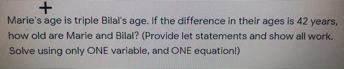 Marie's age is triple Bilal's age. If the difference in their ages is 42 years,
how old are Marie and Bilal? (Provide let statements and show all work.
Solve using only ONE variable, and ONE equation!)
