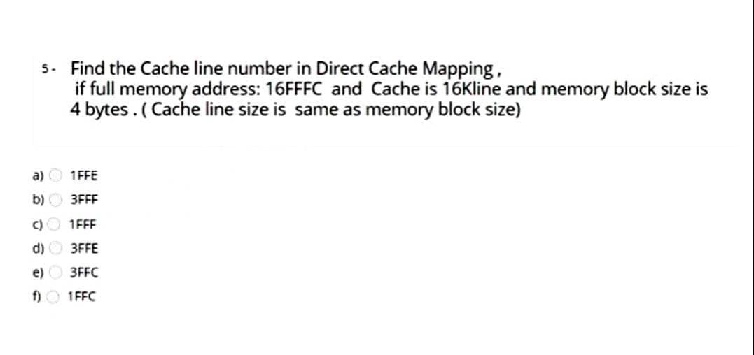 5. Find the Cache line number in Direct Cache Mapping,
if full memory address: 16FFFC and Cache is 16Kline and memory block size is
4 bytes . ( Cache line size is same as memory block size)
a) O 1FFE
b) O 3FFF
C)O 1FFF
d) 3FFE
e) O 3FFC
f) O 1FFC
