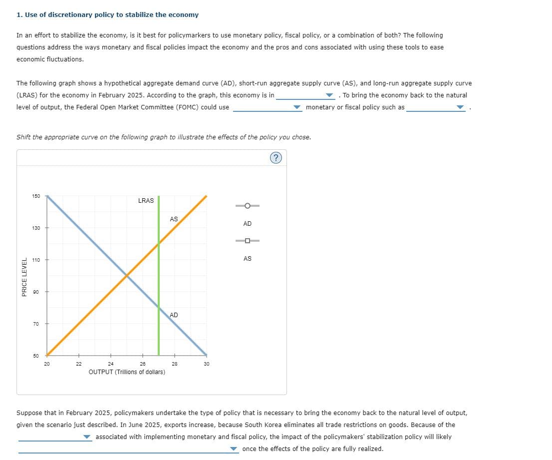 1. Use of discretionary policy to stabilize the economy
In an effort to stabilize the economy, is it best for policymarkers to use monetary policy, fiscal policy, or a combination of both? The following
questions address the ways monetary and fiscal policies impact the economy and the pros and cons associated with using these tools to ease
economic fluctuations.
The following graph shows a hypothetical aggregate demand curve (AD), short-run aggregate supply curve (AS), and long-run aggregate supply curve
(LRAS) for the economy in February 2025. According to the graph, this economy is in
. To bring the economy back to the natural
monetary or fiscal policy such as
level of output, the Federal Open Market Committee (FOMC) could use
Shift the appropriate curve on the following graph to illustrate the effects of the policy you chose.
LRAS
AS
110
X
AD
70
22
24
26
OUTPUT (Trillions of dollars)
PRICE LEVEL
150
130
8
50
20
28
30
AD
AS
(?)
Suppose that in February 2025, policymakers undertake the type of policy that is necessary to bring the economy back to the natural level of output,
given the scenario just described. In June 2025, exports increase, because South Korea eliminates all trade restrictions on goods. Because of the
▼ associated with implementing monetary and fiscal policy, the impact of the policymakers' stabilization policy will likely
once the effects of the policy are fully realized.