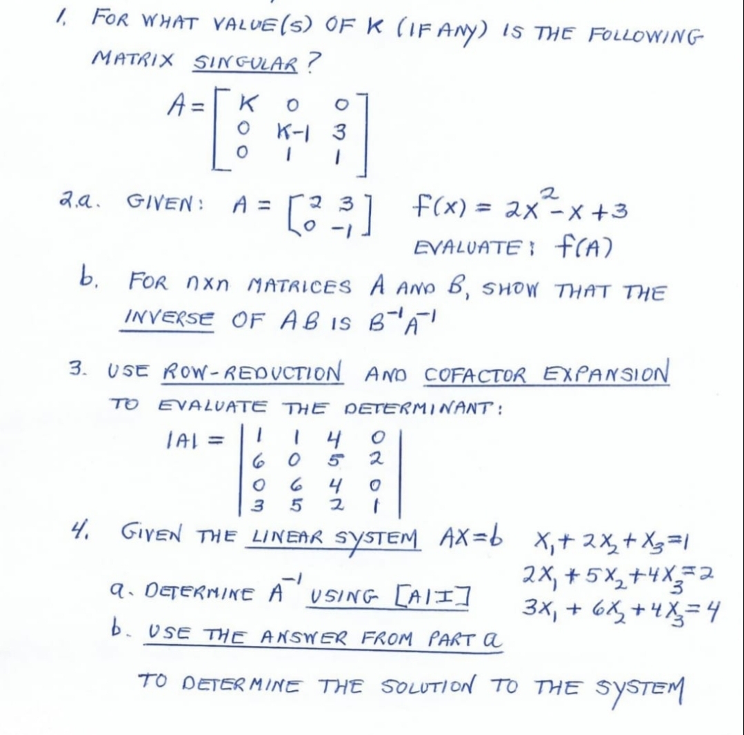 1 FOr WHAT VALUE(5) OF k (IF ANY) IS THE FOLLOWING
MATRIX SIN GULAR?
A =
O K-I 3
2,a. GIVEN:
A =
73 f(x) = 2x-x +3
2
EVALUATE } frA)
b, FOR nxn MATRICES A AND B, SHOW THAT THE
INVERSE OF AB iS B'A!
3. USE ROW-REDUCTION ANo COFACTOR EXPANSION
TO EVALUATE THE DETERMINANT :
TAI =|| | 4
2
%3D
4
4. GIYEN THE LINEAR SYSTEM AX=b x,+ 2X,+ Xg=|
2X, + 5 X,+4X=2
3x, + 6X, +4X=4
9. DETERMINE A
USING [AII]
b. USE THE ANSWER FROM PART A
TO DETER MINE THE SOLUTION TO THE
SYSTEM
