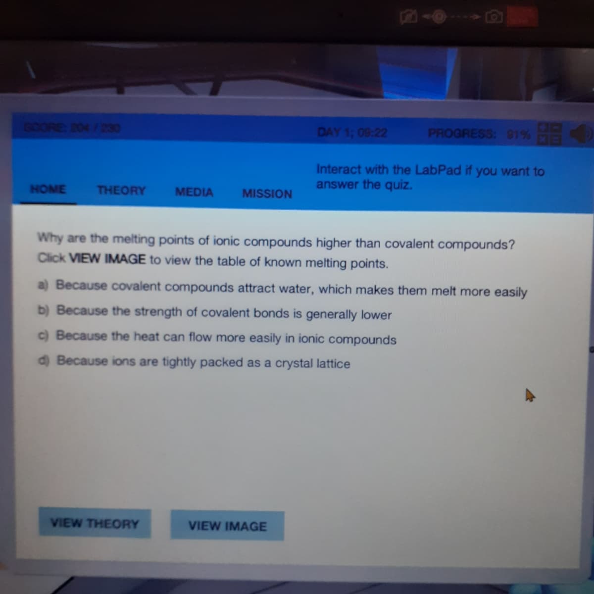 SCORE 204 /230
DAY 1; 08:22
PROGRESS: 81%
Interact with the LabPad if you want to
answer the quiz.
HOME
THEORY
MEDIA
MISSION
Why are the melting points of ionic compounds higher than covalent compounds?
Click VIEW IMAGE to view the table of known melting points.
a) Because covalent compounds attract water, which makes them melt more easily
b) Because the strength of covalent bonds is generally lower
c) Because the heat can flow more easily in ionic compounds
d) Because ions are tightly packed as a crystal lattice
VIEW THEORY
VIEW IMAGE
