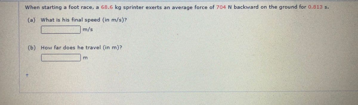 When starting a foot race, a 68.6 kg sprinter exerts an average force of 704 N backward on the ground for 0.813 s.
(a) What is his final speed (in m/s)?
m/s
(b) How far does he travel (in m)?
