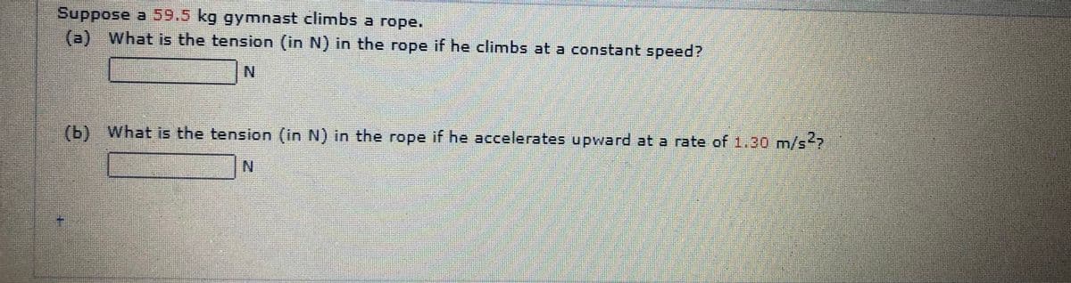 Suppose a 59.5 kg gymnast climbs a rope.
(a) What is the tension (in N) in the rope if he climbs at a constant speed?
N.
(b) What is the tension (in N) in the rope
if
he accelerates upward at a rate of 1.30 m/s?
N.
