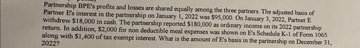 Partnership BPE's profits and losses are shared equally among the three partners. The adjusted basis of
Partner E's interest in the partnership on January 1, 2022 was $95,000. On January 3, 2022, Partner E
withdrew $18,000 in cash. The partnership reported $180,000 as ordinary income on its 2022 partnership
return. In addition, $2,000 for non deductible meal expenses was shown on E's Schedule K-1 of Form 1065
along with $1,400 of tax exempt interest. What is the amount of E's basis in the partnership on December 31,
2022?