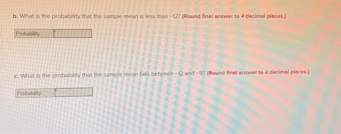 b. What is the probability that the sample mean is less than-12? (Round final answer to 4 decimal places.)
Probability
c. What is the probability that the sample mean falls between -12 and -11? (Round final answer to 4 decimal places.)
Probability