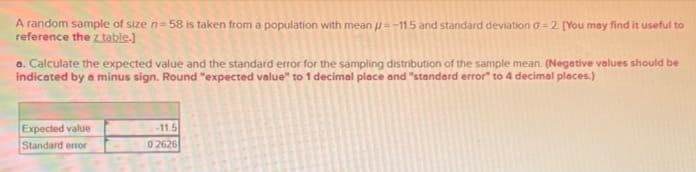 A random sample of size n-58 is taken from a population with mean =-11.5 and standard deviation 0-2 [You may find it useful to
reference the z table.]
a. Calculate the expected value and the standard error for the sampling distribution of the sample mean. (Negative values should be
indicated by a minus sign. Round "expected value" to 1 decimal place and "standard error" to 4 decimal places.)
Expected value
Standard error
-11.5
02626