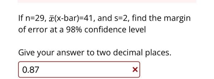 If n=29, x(x-bar)=41, and s=2, find the margin
of error at a 98% confidence level
Give your answer to two decimal places.
0.87
X