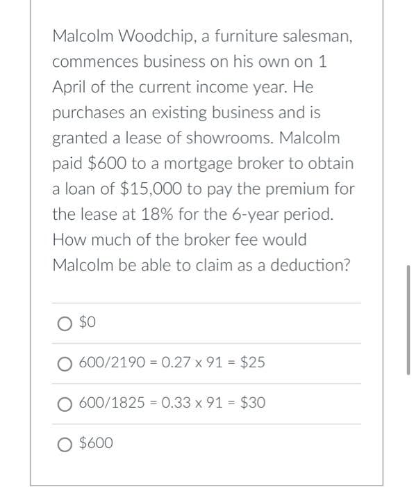 Malcolm Woodchip, a furniture salesman,
commences business on his own on 1
April of the current income year. He
purchases an existing business and is
granted a lease of showrooms. Malcolm
paid $600 to a mortgage broker to obtain
a loan of $15,000 to pay the premium for
the lease at 18% for the 6-year period.
How much of the broker fee would
Malcolm be able to claim as a deduction?
O $0
600/2190 0.27 x 91 = $25
=
600/1825 0.33 x 91 = $30
O $600
=
