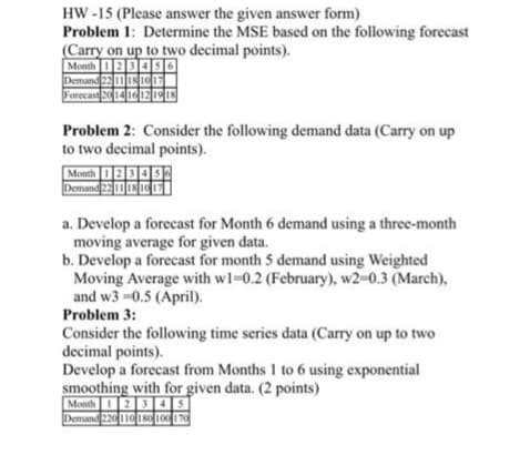 HW-15 (Please answer the given answer form)
Problem 1: Determine the MSE based on the following forecast
(Carry on up to two decimal points).
6
Month 1 234
Demand 22 11 18 10 17
Forecast 20 14 16 12 19 18
Problem 2: Consider the following demand data (Carry on up
to two decimal points).
Month
Demand 22 11 18 10
a. Develop a forecast for Month 6 demand using a three-month
moving average for given data.
b. Develop a forecast for month 5 demand using Weighted
Moving Average with w1-0.2 (February), w2=0.3 (March),
and w3-0.5 (April).
Problem 3:
Consider the following time series data (Carry on up to two
decimal points).
Develop a forecast from Months 1 to 6 using exponential
smoothing with for given data. (2 points)
Month 1 2 345
Demand 220 110 180 100 170