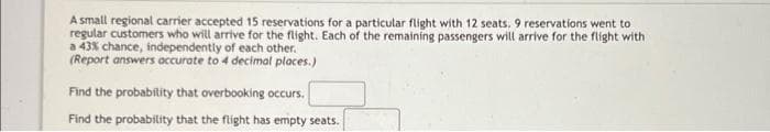 A small regional carrier accepted 15 reservations for a particular flight with 12 seats. 9 reservations went to
regular customers who will arrive for the flight. Each of the remaining passengers will arrive for the flight with
a 43% chance, independently of each other.
(Report answers accurate to 4 decimal places.)
Find the probability that overbooking occurs.
Find the probability that the flight has empty seats.