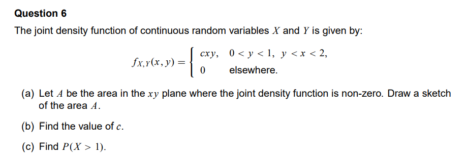 Question 6
The joint density function of continuous random variables X and Y is given by:
fx, y(x, y) =
{
cxy,
0
0≤ y ≤ 1, y < x < 2,
elsewhere.
(a) Let A be the area in the xy plane where the joint density function is non-zero. Draw a sketch
of the area A.
(b) Find the value of c.
(c) Find P(X > 1).