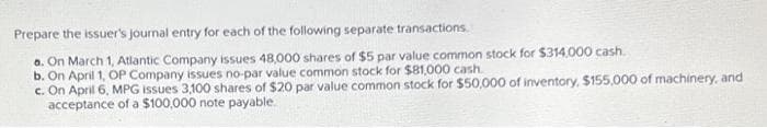 Prepare the issuer's journal entry for each of the following separate transactions.
a. On March 1, Atlantic Company issues 48,000 shares of $5 par value common stock for $314,000 cash.
b. On April 1, OP Company issues no-par value common stock for $81,000 cash.
c. On April 6, MPG issues 3,100 shares of $20 par value common stock for $50,000 of inventory, $155,000 of machinery, and
acceptance of a $100,000 note payable.