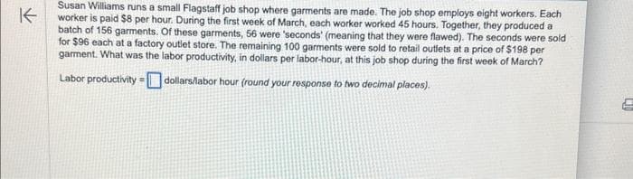 K
Susan Williams runs a small Flagstaff job shop where garments are made. The job shop employs eight workers. Each
worker is paid $8 per hour. During the first week of March, each worker worked 45 hours. Together, they produced a
batch of 156 garments. Of these garments, 56 were 'seconds' (meaning that they were flawed). The seconds were sold
for $96 each at a factory outlet store. The remaining 100 garments were sold to retail outlets at a price of $198 per
garment. What was the labor productivity, in dollars per labor-hour, at this job shop during the first week of March?
Labor productivity = dollars/labor hour (round your response to two decimal places).
2