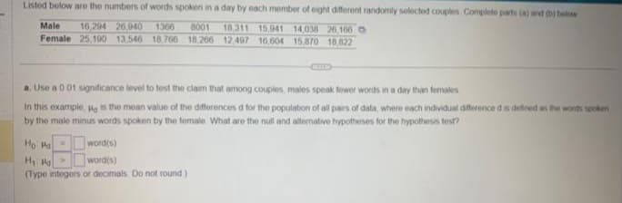 Listed below are the numbers of words spoken in a day by each member of eight different randomly selected couples Complete parts (a) and (b) below
18,311 15.041 14,038 20,160
25,190 13,546 18.766 18,266 12.497 16,604 15,870 18,822
Male 16,294 26,940 1366 8001
Female
a. Use a 001 significance level to test the claim that among couples, males speak fewer words in a day than females
In this example. He is the mean value of the differences d for the population of all pairs of data, where each individual difference d is defined as the words spoken
by the male minus words spoken by the female. What are the null and alternative hypotheses for the hypothesis test?
Ho Pa =
word(s)
H₁ Ha
>
word(s)
(Type integers or decimals. Do not round)