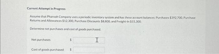 Current Attempt in Progress
Assume that Pharoah Company uses a periodic inventory system and has these account balances: Purchases $392,700, Purchase
Returns and Allowances $12,300, Purchase Discounts $8,800, and Freight-In $15,300.
Determine net purchases and cost of goods purchased.
Net purchases
Cost of goods purchased i
$
$
H