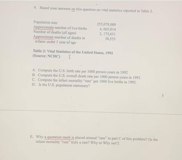 4. Based your answers on this question on vital statistics reported in Table 2.
Population size
Approximate number of live births
Number of deaths (all ages)
Approximate number of deaths in
infants under 1 year of age
255,078,000
4,065,014
2, 175,631
38,553
Table 2: Vital Statistics of the United States, 1992
(Source: NCHC) I
A. Compute the U.S. birth rate per 1000 person-years in 1992
B. Compute the U.S. overall death rate per 1000 person-years in 1992.
C. Compute the infant mortality "rate" per 1000 live births in 1992.
D. Is the U.S. population stationary?
E. Why a quotation mark is placed around "rate" in part C of this problem? (Is the
infant mortality "rate" truly a rate? Why or Why not?)
5