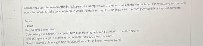 Comparing apportionment methods. a. Make up an example in which the Hamilton and the Huntington-Hill methods give you the same
apportionment. b. Make up an example in which the Hamilton and the Huntington-Hill methods give you different apportionments.
Rubric
1 page
Do you have 2 examples?
Did you fully explain each example? Show both Huntington hill and Hamiliton Label each clearly.
First example you get the same apportionment.? Did you show your work?
Second example did you get different apportionments? Did you show your work?