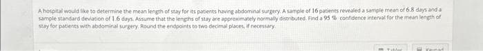 A hospital would like to determine the mean length of stay for its patients having abdominal surgery. A sample of 16 patients revealed a sample mean of 6.8 days and a
sample standard deviation of 1.6 days. Assume that the lengths of stay are approximately normally distributed. Find a 95 % confidence interval for the mean length of
stay for patients with abdominal surgery. Round the endpoints to two decimal places, if necessary.
ren