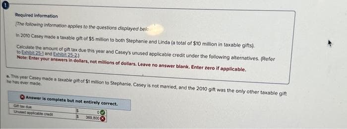 0
Required information
[The following information applies to the questions displayed belo
In 2010 Casey made a taxable gift of $5 million to both Stephanie and Linda (a total of $10 million in taxable gifts).
Calculate the amount of gift tax due this year and Casey's unused applicable credit under the following alternatives. (Refer
to Exhibit 25-1 and Exhibit 25-2)
Note: Enter your answers in dollars, not millions of dollars. Leave no answer blank. Enter zero if applicable.
This year Casey made a taxable gift of $1 million to Stephanie. Casey is not married, and the 2010 gift was the only other taxable gift
he has ever made.
Answer is complete but not entirely correct.
Gift tax due
Unused applicable credt
$
00
369,800