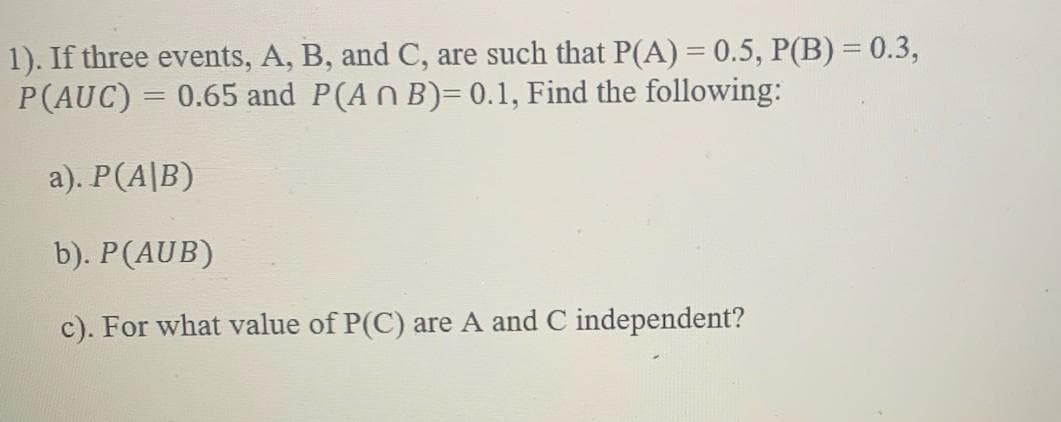 1). If three events, A, B, and C, are such that P(A) = 0.5, P(B) = 0.3,
P(AUC) = 0.65 and P(An B)= 0.1, Find the following:
a). P(A/B)
b). P (AUB)
c). For what value of P(C) are A and C independent?