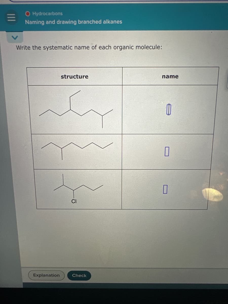 O Hydrocarbons
Naming and drawing branched alkanes
Write the systematic name of each organic molecule:
Explanation
structure
CI
Check
name
П
0