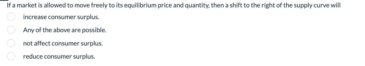 If a market is allowed to move freely to its equilibrium price and quantity, then a shift to the right of the supply curve will
increase consumer surplus.
Any of the above are possible.
not affect consumer surplus.
reduce consumer surplus.
OOOO