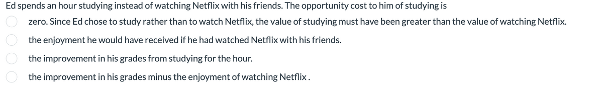 Ed spends an hour studying instead of watching Netflix with his friends. The opportunity cost to him of studying is
zero. Since Ed chose to study rather than to watch Netflix, the value of studying must have been greater than the value of watching Netflix.
the enjoyment he would have received if he had watched Netflix with his friends.
the improvement in his grades from studying for the hour.
the improvement in his grades minus the enjoyment of watching Netflix.
0000