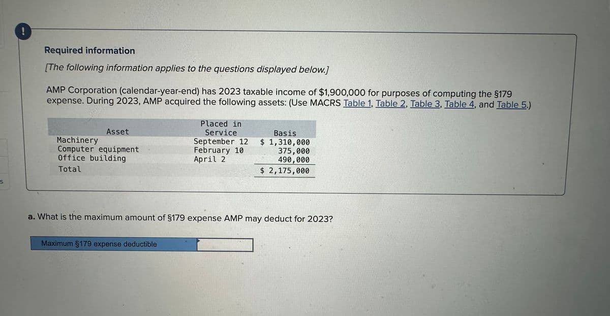 S
Required information
[The following information applies to the questions displayed below.]
AMP Corporation (calendar-year-end) has 2023 taxable income of $1,900,000 for purposes of computing the §179
expense. During 2023, AMP acquired the following assets: (Use MACRS Table 1, Table 2, Table 3, Table 4, and Table 5.)
Asset
Machinery
Computer equipment
Office building
Total
Placed in
Service
September 12
February 10
April 2
Maximum §179 expense deductible
OR
Basis
$ 1,310,000
375,000
490,000
$ 2,175,000
a. What is the maximum amount of §179 expense AMP may deduct for 2023?