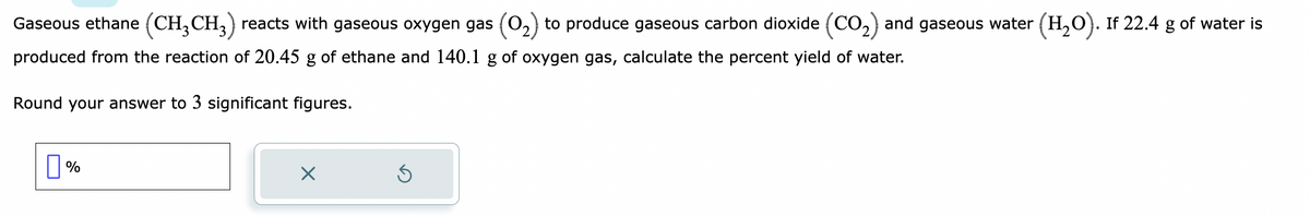 Gaseous ethane (CH3 CH3) reacts with gaseous oxygen gas (O₂) to produce gaseous carbon dioxide (CO₂) and gaseous water (H₂O). If 22.4 g of water is
produced from the reaction of 20.45 g of ethane and 140.1 g of oxygen gas, calculate the percent yield of water.
Round your answer to 3 significant figures.
%
X
Ś