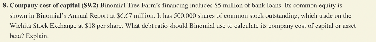 8. Company cost of capital (S9.2) Binomial Tree Farm's financing includes $5 million of bank loans. Its common equity is
shown in Binomial's Annual Report at $6.67 million. It has 500,000 shares of common stock outstanding, which trade on the
Wichita Stock Exchange at $18 per share. What debt ratio should Binomial use to calculate its company cost of capital or asset
beta? Explain.