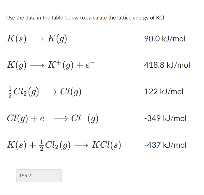 Use the data in the table below to calculate the lattice energy of KCI.
K(s) → K(g)
K(g) → K+ (g) + e¯
Cl₂(g) → Cl(g)
Cl(g) + e Cl¯ (g)
→
K(s) + ½Cl₂(g) → KCl(s)
155.2
90.0 kJ/mol
418.8 kJ/mol
122 kJ/mol
-349 kJ/mol
-437 kJ/mol