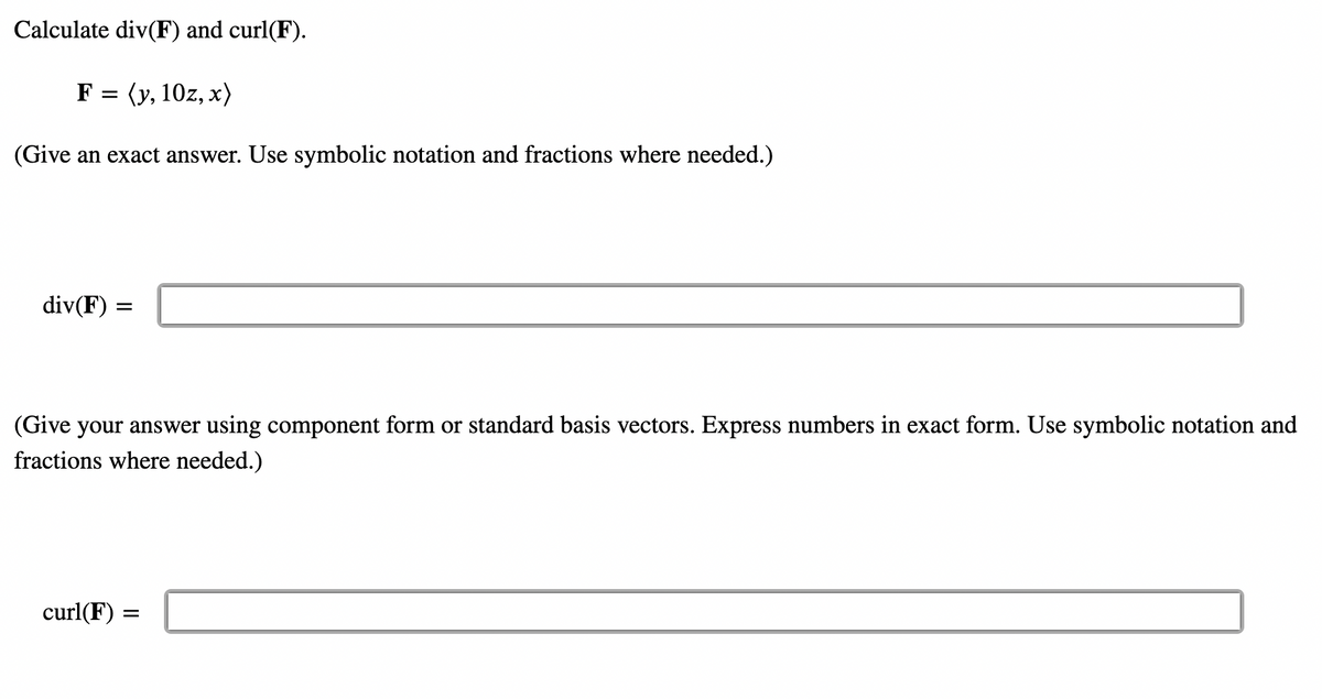 Calculate div(F) and curl(F).
F = (y, 10z, x)
(Give an exact answer. Use symbolic notation and fractions where needed.)
div(F) =
(Give your answer using component form or standard basis vectors. Express numbers in exact form. Use symbolic notation and
fractions where needed.)
curl(F) =