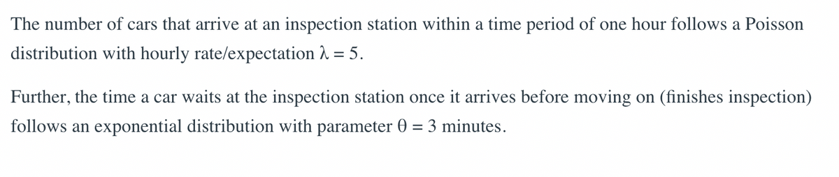 The number of cars that arrive at an inspection station within a time period of one hour follows a Poisson
distribution with hourly rate/expectation λ = 5.
Further, the time a car waits at the inspection station once it arrives before moving on (finishes inspection)
follows an exponential distribution with parameter 0 = 3 minutes.