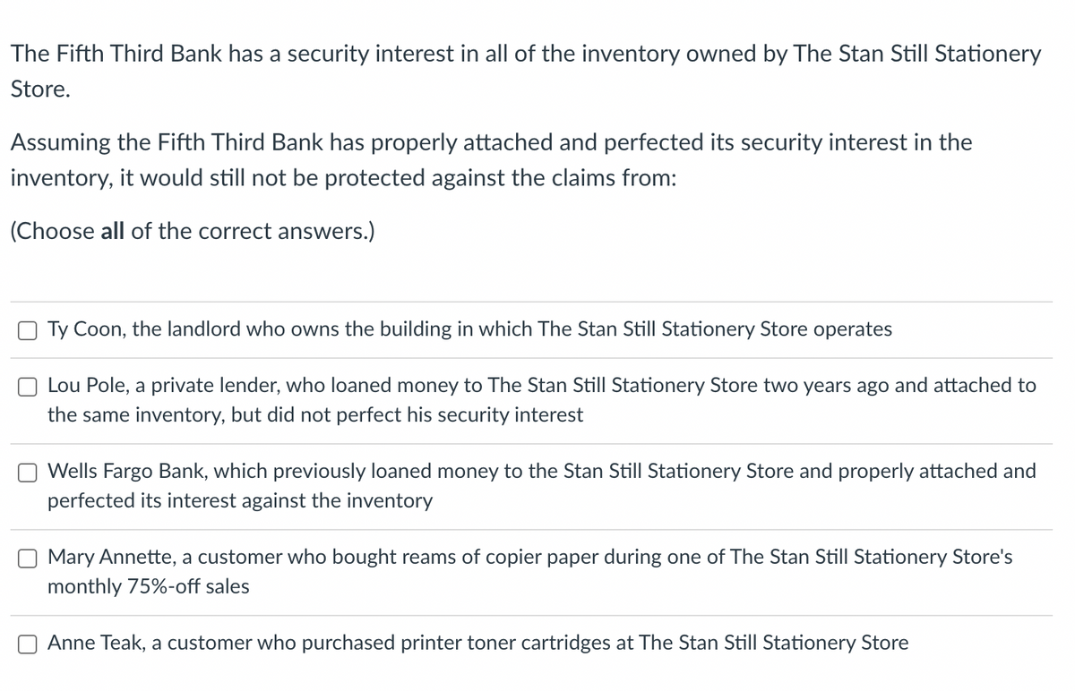 The Fifth Third Bank has a security interest in all of the inventory owned by The Stan Still Stationery Store.

Assuming the Fifth Third Bank has properly attached and perfected its security interest in the inventory, it would still not be protected against the claims from:

(Choose all of the correct answers.)

- [ ] Ty Coon, the landlord who owns the building in which The Stan Still Stationery Store operates
- [ ] Lou Pole, a private lender, who loaned money to The Stan Still Stationery Store two years ago and attached to the same inventory, but did not perfect his security interest
- [ ] Wells Fargo Bank, which previously loaned money to the Stan Still Stationery Store and properly attached and perfected its interest against the inventory
- [ ] Mary Annette, a customer who bought reams of copier paper during one of The Stan Still Stationery Store's monthly 75%-off sales
- [ ] Anne Teak, a customer who purchased printer toner cartridges at The Stan Still Stationery Store