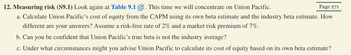 Page 271
12. Measuring risk (S9.1) Look again at Table 9.1. This time we will concentrate on Union Pacific.
a. Calculate Union Pacific's cost of equity from the CAPM using its own beta estimate and the industry beta estimate. How
different are your answers? Assume a risk-free rate of 2% and a market risk premium of 7%.
b. Can you be confident that Union Pacific's true beta is not the industry average?
c. Under what circumstances might you advise Union Pacific to calculate its cost of equity based on its own beta estimate?