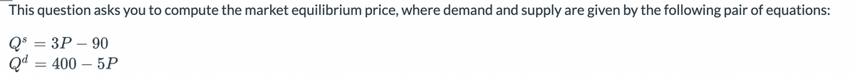 This question asks you to compute the market equilibrium price, where demand and supply are given by the following pair of equations:
Qs
=
3P 90
Qd = 400-5P