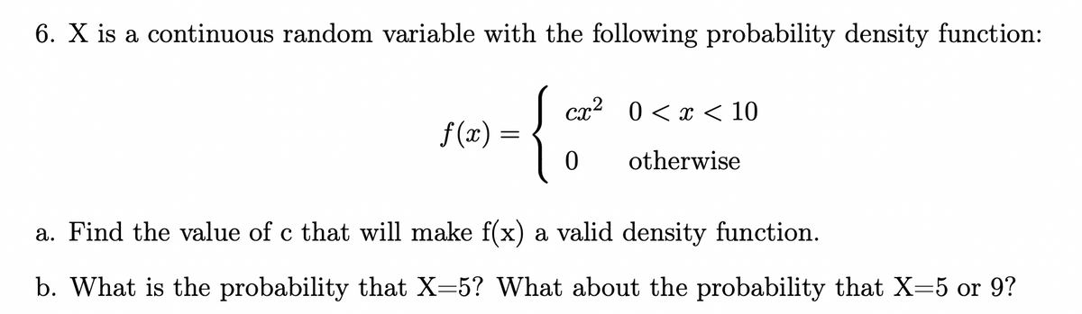 6. X is a continuous random variable with the following probability density function:
f(x) = √ cx² 0 < x < 10
=
{
otherwise
0
a. Find the value of c that will make f(x) a valid density function.
b. What is the probability that X=5? What about the probability that X-5 or 9?