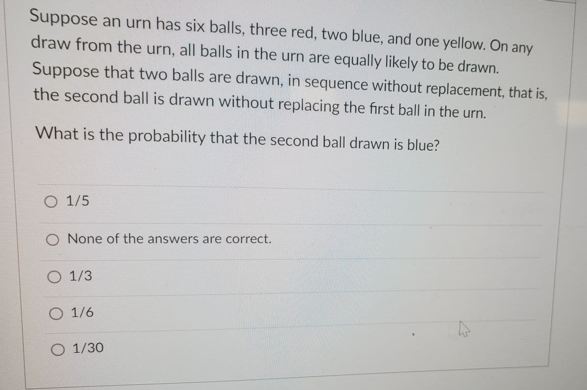 Suppose an urn has six balls, three red, two blue, and one yellow. On any
draw from the urn, all balls in the urn are equally likely to be drawn.
Suppose that two balls are drawn, in sequence without replacement, that is,
the second ball is drawn without replacing the first ball in the urn.
What is the probability that the second ball drawn is blue?
O 1/5
O None of the answers are correct.
O 1/3
O 1/6
O 1/30
4