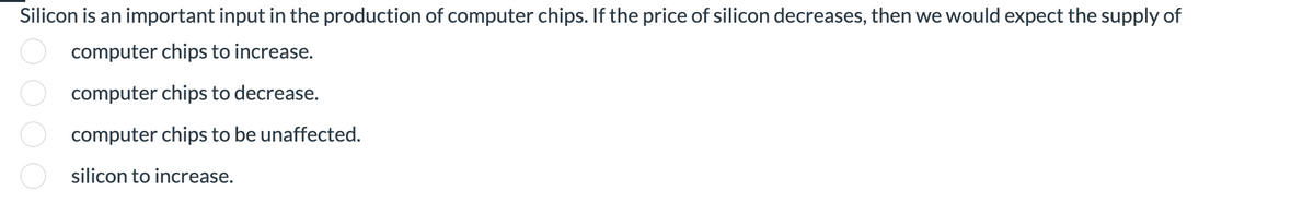 Silicon is an important input in the production of computer chips. If the price of silicon decreases, then we would expect the supply of
computer chips to increase.
computer chips to decrease.
computer chips to be unaffected.
ooo
silicon to increase.