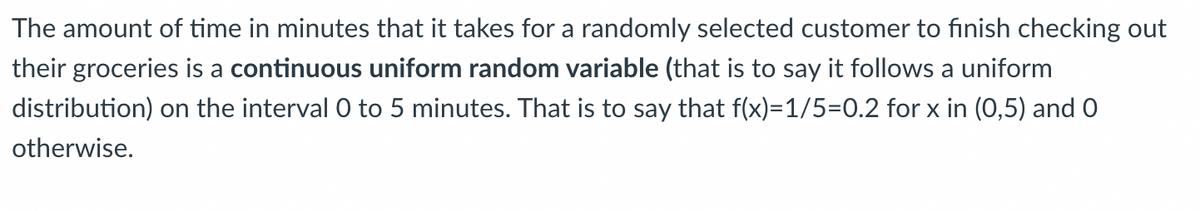 The amount of time in minutes that it takes for a randomly selected customer to finish checking out
their groceries is a continuous uniform random variable (that is to say it follows a uniform
distribution) on the interval 0 to 5 minutes. That is to say that f(x)=1/5=0.2 for x in (0,5) and 0
otherwise.