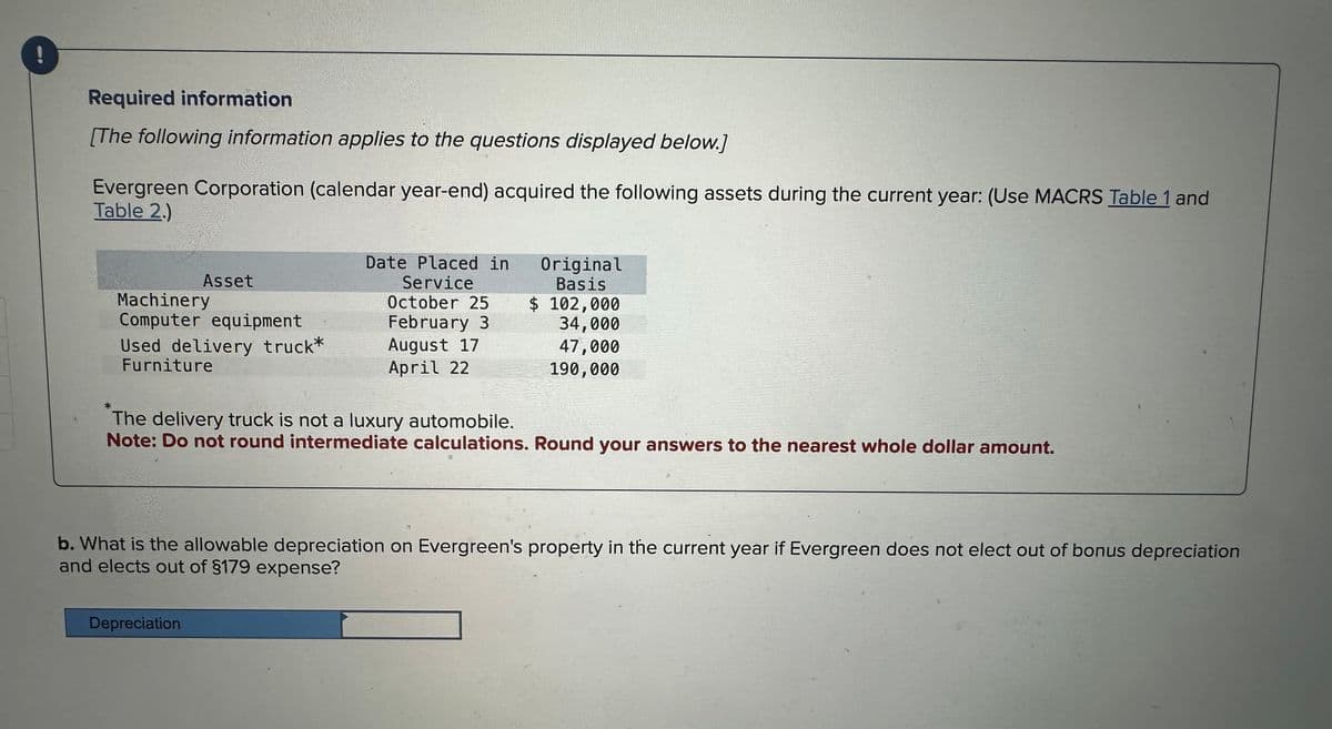 Required information
[The following information applies to the questions displayed below.]
Evergreen Corporation (calendar year-end) acquired the following assets during the current year: (Use MACRS Table 1 and
Table 2.)
*
Asset
Machinery
Computer equipment
Used delivery truck*
Furniture
Date Placed in
Service
October 25
February 3
August 17
April 22
Depreciation
Original
Basis
$ 102,000
34,000
47,000
190,000
The delivery truck is not a luxury automobile.
Note: Do not round intermediate calculations. Round your answers to the nearest whole dollar amount.
b. What is the allowable depreciation on Evergreen's property in the current year if Evergreen does not elect out of bonus depreciation
and elects out of §179 expense?