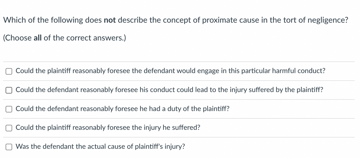 ### Understanding Proximate Cause in Tort Law

**Question:**  
Which of the following does not describe the concept of proximate cause in the tort of negligence? (Choose all of the correct answers.)

**Options:**

- [ ] Could the plaintiff reasonably foresee the defendant would engage in this particular harmful conduct?
- [ ] Could the defendant reasonably foresee his conduct could lead to the injury suffered by the plaintiff?
- [ ] Could the defendant reasonably foresee he had a duty of the plaintiff?
- [ ] Could the plaintiff reasonably foresee the injury he suffered?
- [ ] Was the defendant the actual cause of plaintiff's injury?