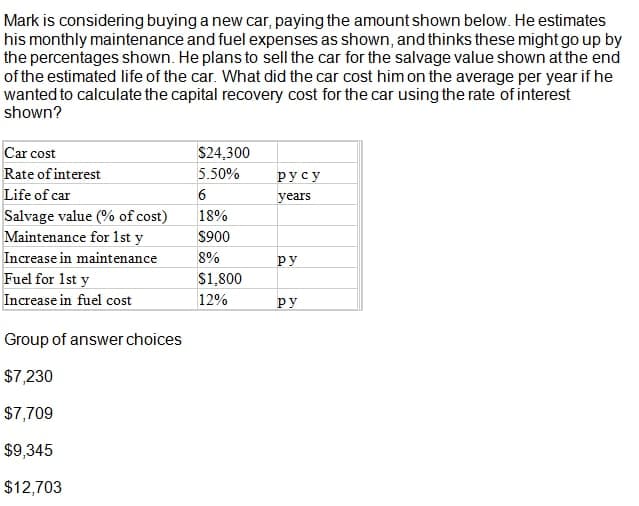 Mark is considering buying a new car, paying the amount shown below. He estimates
his monthly maintenance and fuel expenses as shown, and thinks these might go up by
the percentages shown. He plans to sell the car for the salvage value shown atthe end
of the estimated life of the car. What did the car cost him on the average per year if he
wanted to calculate the capital recovery cost for the car using the rate of interest
shown?
Car cost
$24,300
Rate of interest
5.50%
русу
Life of car
years
Salvage value (% of cost)
Maintenance for 1st y
18%
$900
Increase in maintenance
8%
ру
Fuel for 1st y
$1,800
Increase in fuel cost
12%
ру
Group of answer choices
$7,230
$7,709
$9,345
$12,703
