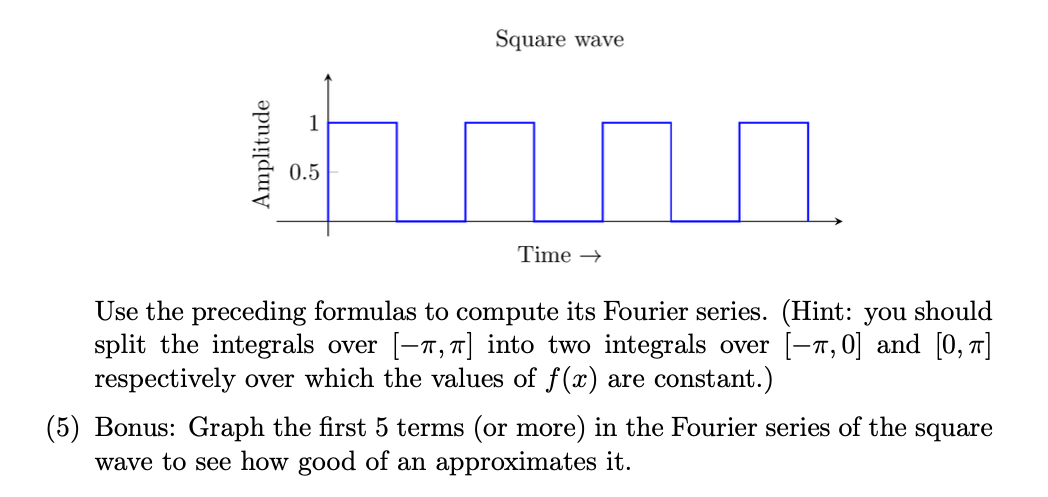 Square wave
0.5
Time →
Use the preceding formulas to compute its Fourier series. (Hint: you should
split the integrals over [-7,T] into two integrals over [-T, 0] and [0, 1]
respectively over which the values of f(x) are constant.)
(5) Bonus: Graph the first 5 terms (or more) in the Fourier series of the square
wave to see how good of an approximates it.
