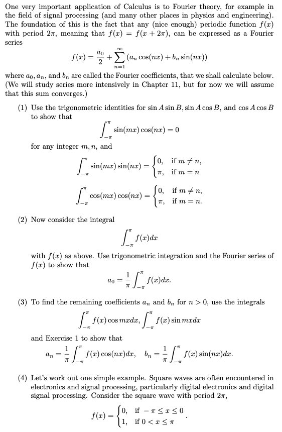 One very important application of Calculus is to Fourier theory, for example in
the field of signal processing (and many other places in physics and engineering).
The foundation of this is the fact that any (nice enough) periodic function f(x)
with period 27, meaning that f(x) = f(x + 27), can be expressed as a Fourier
series
ao
f(x) =
2
(an cos(nx) + b, sin(nx))
n=1
where ao, an, and b, are called the Fourier coefficients, that we shall calculate below.
(We will study series more intensively in Chapter 11, but for now we will assume
that this sum converges.)
(1) Use the trigonometric identities for sin A sin B, sin A cos B, and cos A cos B
to show that
sin(mx) cos(nx) = 0
for any integer m, n, and
о, if m#n,
| sin(ma) sin(næ) =
T,
if m = n
| cos (тa) сos(пa) :
0, if m + n,
if m %3D п.
(2) Now consider the integral
with f(x) as above. Use trigonometric integration and the Fourier series of
f(x) to show that
ao = -
(3) To find the remaining coefficients an and b, for n > 0, use the integrals
| f(x) cos
madx,
f(x) sin mædx
and Exercise 1 to show that
1
an =
1.
E f(2) cos(nz)dzr, b, =
E f(2) sin(nx)dz.
(4) Let's work out one simple example. Square waves are often encountered in
electronics and signal processing, particularly digital electronics and digital
signal processing. Consider the square wave with period 27,
(o, if – n< x <0
| 1, if 0 < x < T
f(x) =
