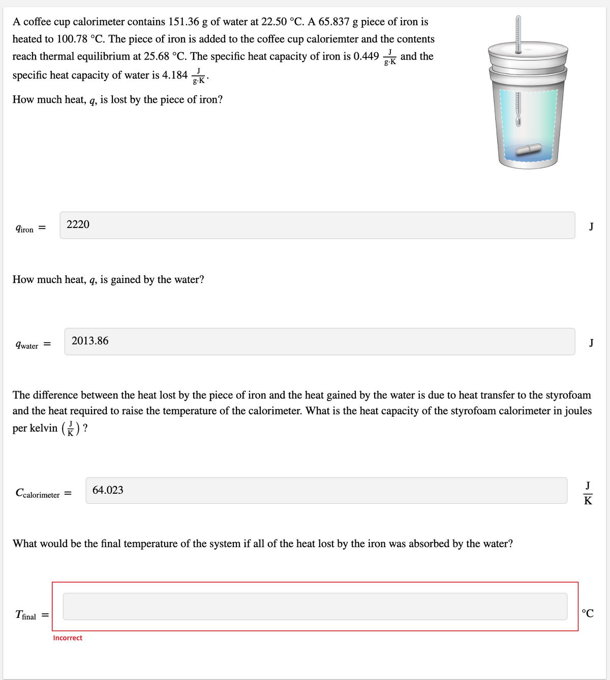 A coffee cup calorimeter contains 151.36 g of water at 22.50 °C. A 65.837 g piece of iron is
heated to 100.78 °C. The piece of iron is added to the coffee cup caloriemter and the contents
J
reach thermal equilibrium at 25.68 °C. The specific heat capacity of iron is 0.449 and the
g-K
J
specific heat capacity of water is 4.184 .
g-K
How much heat,
q,
is lost by the piece of iron?
2220
J
9iron =
How much heat, q, is gained by the water?
9water =
2013.86
J
The difference between the heat lost by the piece of iron and the heat gained by the water is due to heat transfer to the styrofoam
and the heat required to raise the temperature of the calorimeter. What is the heat capacity of the styrofoam calorimeter in joules
per kelvin () ?
J
Ccalorimeter
64.023
K
What would be the final temperature of the system if all of the heat lost by the iron was absorbed by the water?
Tinal
°C
Incorrect
II
