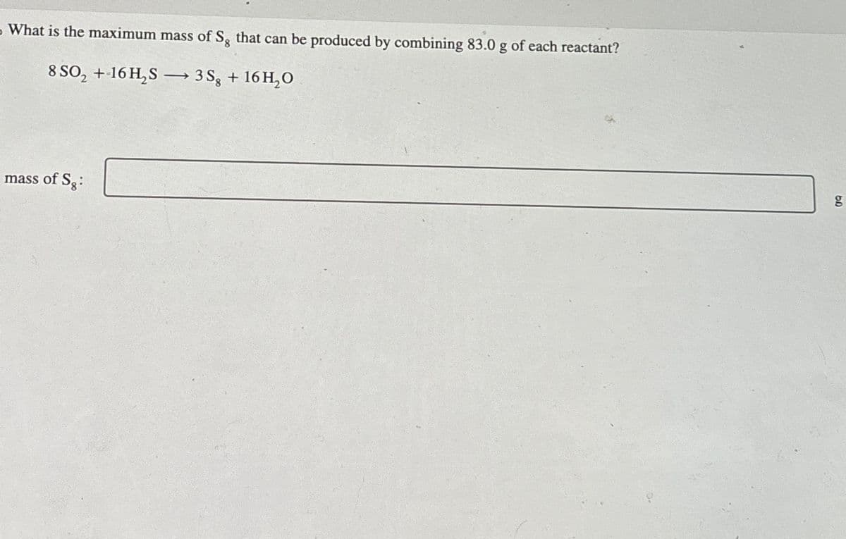 What is the maximum mass of S, that can be produced by combining 83.0 g of each reactant?
8 SO2 + 16 H2S→ 3S + 16H₂O
mass of S:
ge