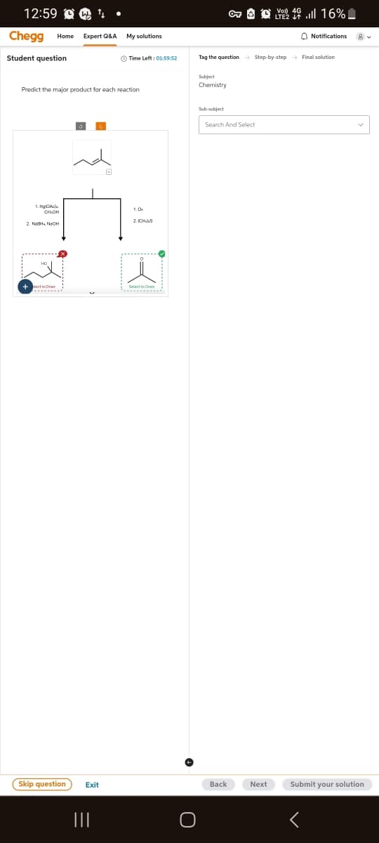 12:59
Chegg Home Expert Q&A
Student question
VO 46. 16%
LTE2
My solutions
Notifications
Time Left: 01:59:52
Tag the question Step-by-step → Final solution
Predict the major product for each reaction
1.Hgc
CHIOH
2. NaBHNaOH
lect to Dra
2.CH S
Skip question
Exit
|||
Subject
Chemistry
Sub-subject
Search And Select
О
Back
Next
Submit your solution